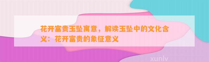 花开富贵玉坠寓意，解读玉坠中的文化含义：花开富贵的象征意义