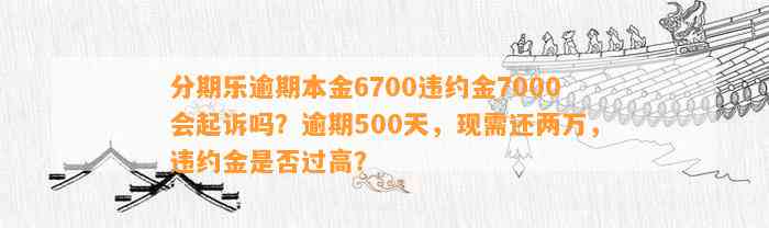 分期乐逾期本金6700违约金7000会起诉吗？逾期500天，现需还两万，违约金是否过高？