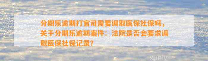 分期乐逾期打官司需要调取医保社保吗，关于分期乐逾期案件：法院是否会要求调取医保社保记录？