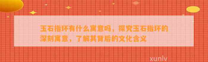 玉石指环有什么寓意吗，探究玉石指环的深刻寓意，熟悉其背后的文化含义