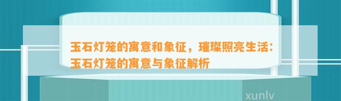 玉石灯笼的寓意和象征，璀璨照亮生活：玉石灯笼的寓意与象征解析