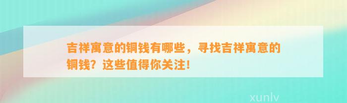 吉祥寓意的铜钱有哪些，寻找吉祥寓意的铜钱？这些值得你关注！