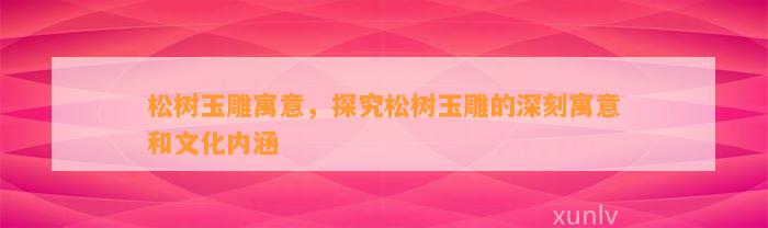 松树玉雕寓意，探究松树玉雕的深刻寓意和文化内涵