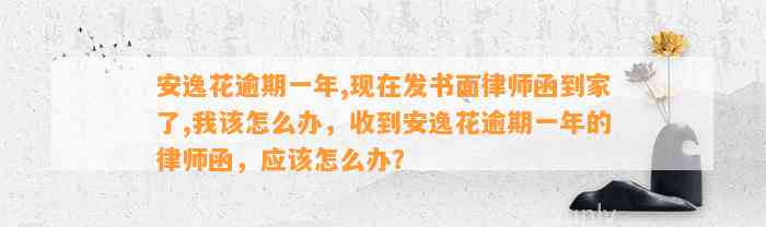 安逸花逾期一年,现在发书面律师函到家了,我该怎么办，收到安逸花逾期一年的律师函，应该怎么办？