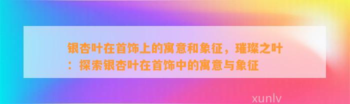 银杏叶在首饰上的寓意和象征，璀璨之叶：探索银杏叶在首饰中的寓意与象征