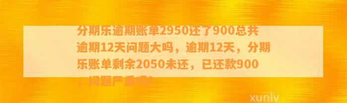 分期乐逾期账单2950还了900总共逾期12天问题大吗，逾期12天，分期乐账单剩余2050未还，已还款900，问题严重吗？