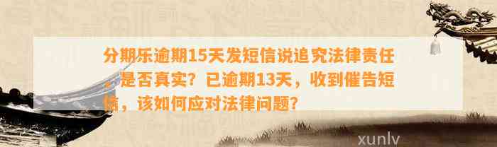 分期乐逾期15天发短信说追究法律责任，是否真实？已逾期13天，收到催告短信，该如何应对法律问题？