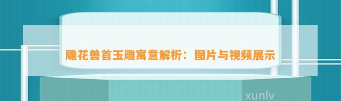 雕花兽首玉雕寓意解析：图片与视频展示