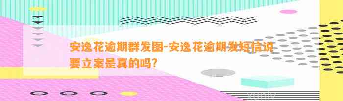 安逸花逾期群发图-安逸花逾期发短信说要立案是真的吗?