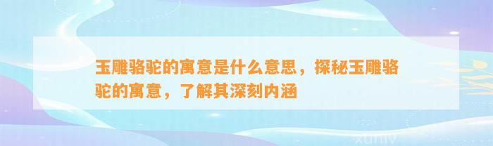 玉雕骆驼的寓意是什么意思，探秘玉雕骆驼的寓意，熟悉其深刻内涵