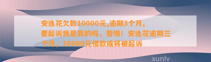 安逸花欠款10000元,逾期3个月,要起诉我是真的吗，警惕！安逸花逾期三个月，10000元借款或将被起诉