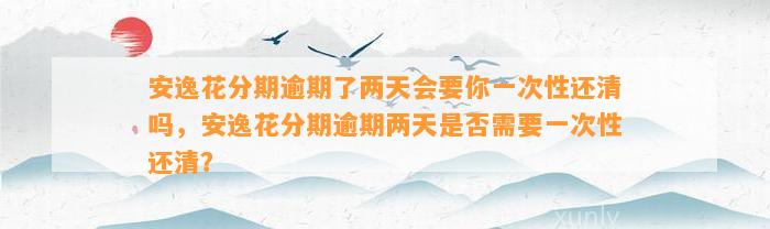 安逸花分期逾期了两天会要你一次性还清吗，安逸花分期逾期两天是否需要一次性还清？