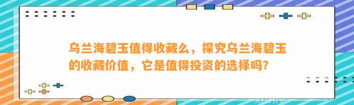 乌兰海碧玉值得收藏么，探究乌兰海碧玉的收藏价值，它是值得投资的选择吗？