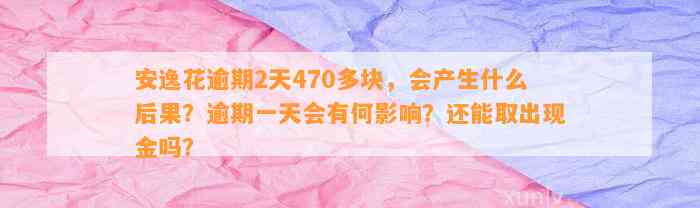 安逸花逾期2天470多块，会产生什么后果？逾期一天会有何影响？还能取出现金吗？