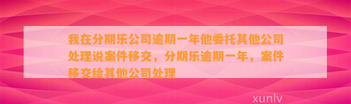 我在分期乐公司逾期一年他委托其他公司处理说案件移交，分期乐逾期一年，案件移交给其他公司处理