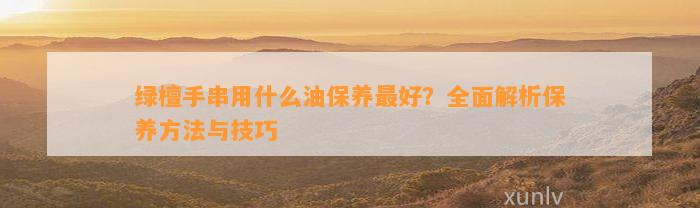 绿檀手串用什么油保养最好？全面解析保养方法与技巧