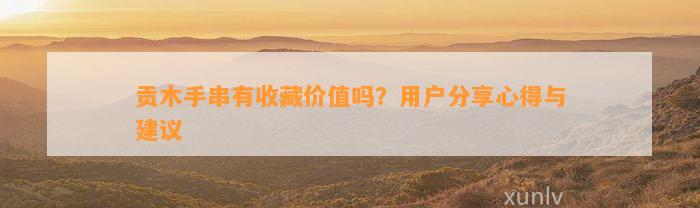 贡木手串有收藏价值吗？客户分享心得与建议