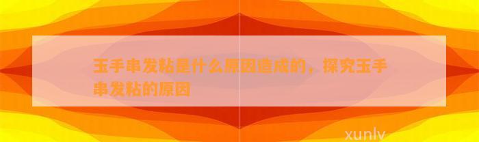 玉手串发粘是什么起因造成的，探究玉手串发粘的起因