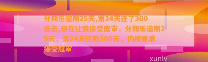 分期乐逾期25天,第24天还了300进去,现在让我接受庭审，分期乐逾期25天，第24天还款300元，仍被要求接受庭审