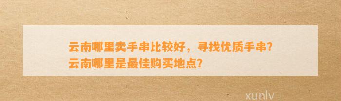 云南哪里卖手串比较好，寻找优质手串？云南哪里是最佳购买地点？