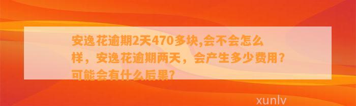 安逸花逾期2天470多块,会不会怎么样，安逸花逾期两天，会产生多少费用？可能会有什么后果？