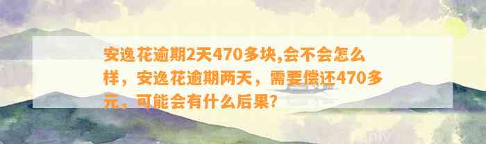 安逸花逾期2天470多块,会不会怎么样，安逸花逾期两天，需要偿还470多元，可能会有什么后果？