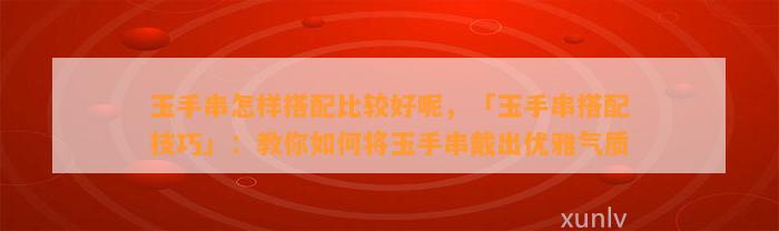 玉手串怎样搭配比较好呢，「玉手串搭配技巧」：教你怎样将玉手串戴出优雅气质