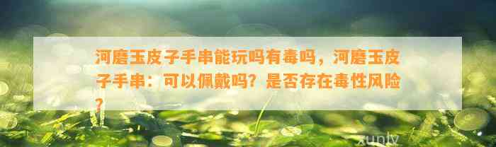 河磨玉皮子手串能玩吗有毒吗，河磨玉皮子手串：可以佩戴吗？是不是存在毒性风险？