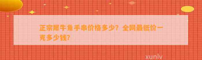 正宗犀牛角手串价格多少？全网最低价一克多少钱？