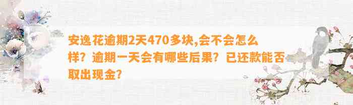 安逸花逾期2天470多块,会不会怎么样？逾期一天会有哪些后果？已还款能否取出现金？