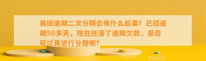 美团逾期二次分期会有什么后果？已经逾期50多天，现在还清了逾期欠款，是否可以再进行分期呢？