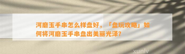 河磨玉手串怎么样盘好，「盘玩攻略」怎样将河磨玉手串盘出美丽光泽？