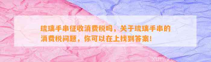 琉璃手串征收消费税吗，关于琉璃手串的消费税疑问，你可以在上找到答案！