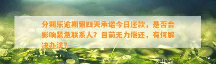 分期乐逾期第四天承诺今日还款，是否会影响紧急联系人？目前无力偿还，有何解决办法？