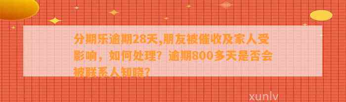 分期乐逾期28天,朋友被催收及家人受影响，如何处理？逾期800多天是否会被联系人知晓？