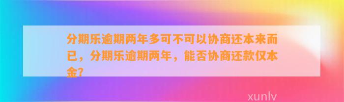 分期乐逾期两年多可不可以协商还本来而已，分期乐逾期两年，能否协商还款仅本金？