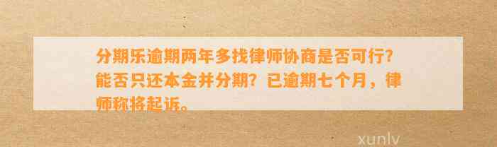 分期乐逾期两年多找律师协商是否可行？能否只还本金并分期？已逾期七个月，律师称将起诉。