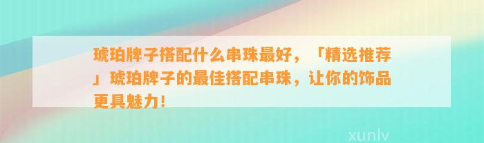 琥珀牌子搭配什么串珠最好，「精选推荐」琥珀牌子的最佳搭配串珠，让你的饰品更具魅力！