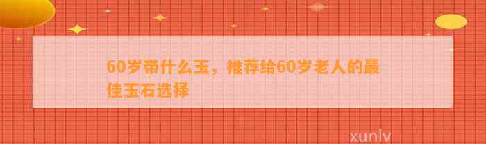 60岁带什么玉，推荐给60岁老人的最佳玉石选择