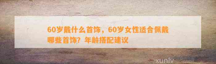 60岁戴什么首饰，60岁女性适合佩戴哪些首饰？年龄搭配建议