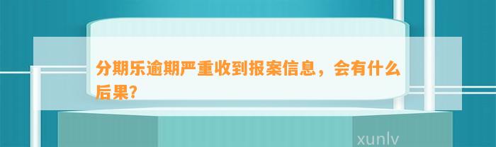 分期乐逾期严重收到报案信息，会有什么后果？