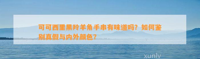 可可西里黑羚羊角手串有味道吗？怎样鉴别真假与内外颜色？