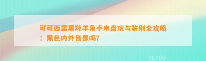 可可西里黑羚羊角手串盘玩与鉴别全攻略：黑色内外皆是吗？