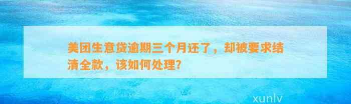 美团生意贷逾期三个月还了，却被要求结清全款，该如何处理？