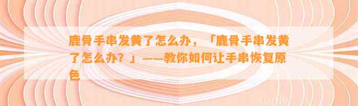 鹿骨手串发黄了怎么办，「鹿骨手串发黄了怎么办？」——教你怎样让手串恢复原色