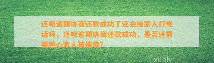 还呗逾期协商还款成功了还会给家人打电话吗，还呗逾期协商还款成功，是否还需要担心家人被催收？