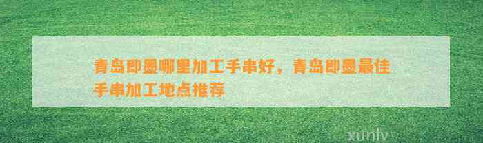 青岛即墨哪里加工手串好，青岛即墨最佳手串加工地点推荐