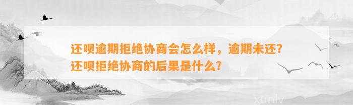 还呗逾期拒绝协商会怎么样，逾期未还？还呗拒绝协商的后果是什么？