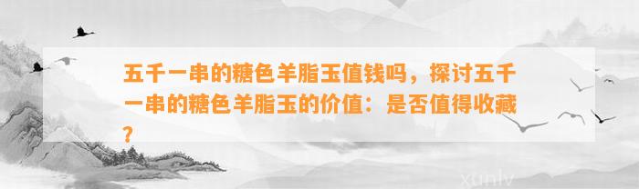 五千一串的糖色羊脂玉值钱吗，探讨五千一串的糖色羊脂玉的价值：是不是值得收藏？