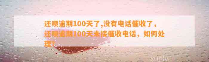 还呗逾期100天了,没有电话催收了，还呗逾期100天未接催收电话，如何处理？